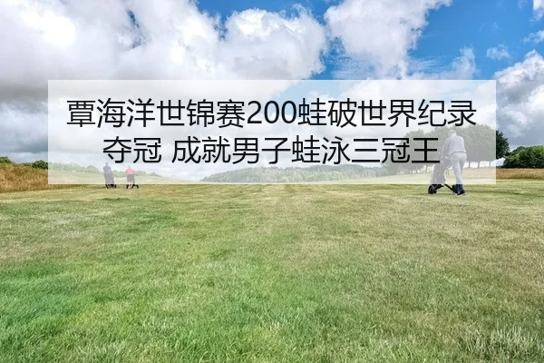 覃海洋世锦赛200蛙破世界纪录夺冠 成就男子蛙泳三冠王